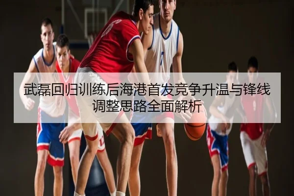武磊回归训练后海港首发竞争升温与锋线调整思路全面解析